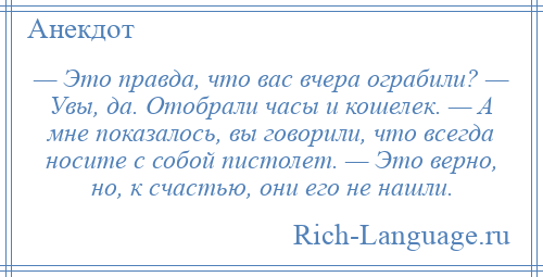 
    — Это правда, что вас вчера ограбили? — Увы, да. Отобрали часы и кошелек. — А мне показалось, вы говорили, что всегда носите с собой пистолет. — Это верно, но, к счастью, они его не нашли.