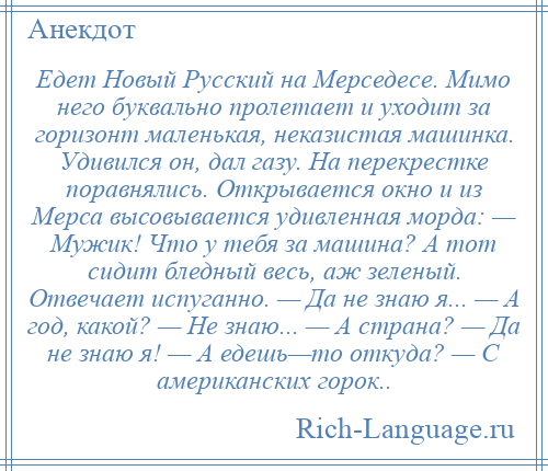 
    Едет Новый Русский на Мерседесе. Мимо него буквально пролетает и уходит за горизонт маленькая, неказистая машинка. Удивился он, дал газу. На перекрестке поравнялись. Открывается окно и из Мерса высовывается удивленная морда: — Мужик! Что у тебя за машина? А тот сидит бледный весь, аж зеленый. Отвечает испуганно. — Да не знаю я... — А год, какой? — Не знаю... — А страна? — Да не знаю я! — А едешь—то откуда? — С американских горок..