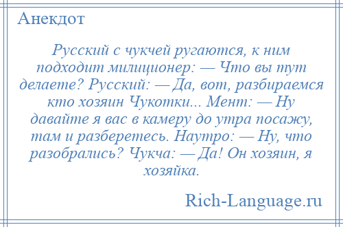 
    Русский с чукчей ругаются, к ним подходит милиционер: — Что вы тут делаете? Русский: — Да, вот, разбираемся кто хозяин Чукотки... Мент: — Ну давайте я вас в камеру до утра посажу, там и разберетесь. Наутро: — Ну, что разобрались? Чукча: — Да! Он хозяин, я хозяйка.