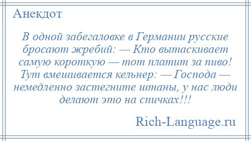 
    В одной забегаловке в Геpмании русские бросают жребий: — Кто вытаскивает самую короткую — тот платит за пиво! Тут вмешивается кельнер: — Господа — немедленно застегните штаны, у нас люди делают это на спичках!!!