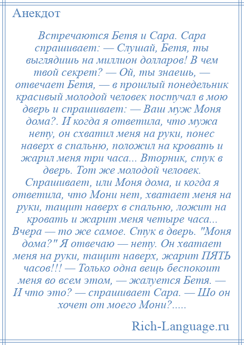 
    Встречаются Бетя и Сара. Сара спрашивает: — Слушай, Бетя, ты выглядишь на миллион долларов! В чем твой секрет? — Ой, ты знаешь, — отвечает Бетя, — в прошлый понедельник красивый молодой человек постучал в мою дверь и спрашивает: — Ваш муж Моня дома?. И когда я ответила, что мужа нету, он схватил меня на руки, понес наверх в спальню, положил на кровать и жарил меня три часа... Вторник, стук в дверь. Тот же молодой человек. Спрашивает, или Моня дома, и когда я ответила, что Мони нет, хватает меня на руки, тащит наверх в спальню, ложит на кровать и жарит меня четыре часа... Вчера — то же самое. Стук в дверь. Моня дома? Я отвечаю — нету. Он хватает меня на руки, тащит наверх, жарит ПЯТЬ часов!!! — Только одна вещь беспокоит меня во всем этом, — жалуется Бетя. — И что это? — спрашивает Сара. — Шо он хочет от моего Мони?.....