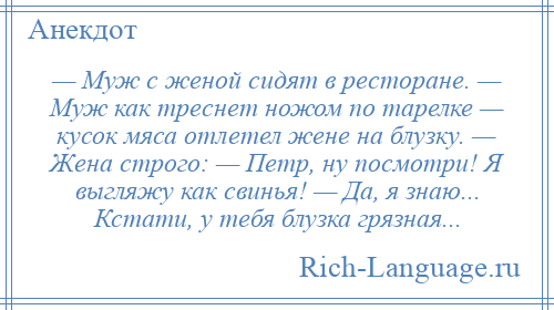 
    — Муж с женой сидят в ресторане. — Муж как треснет ножом по тарелке — кусок мяса отлетел жене на блузку. — Жена строго: — Петр, ну посмотри! Я выгляжу как свинья! — Да, я знаю... Кстати, у тебя блузка грязная...