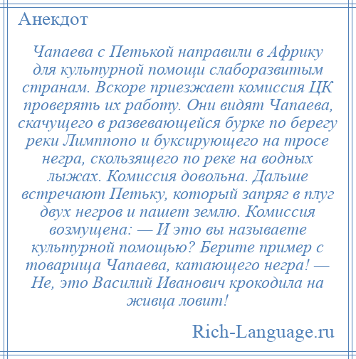 
    Чапаева с Петькой направили в Африку для культурной помощи слаборазвитым странам. Вскоре приезжает комиссия ЦК проверять их работу. Они видят Чапаева, скачущего в развевающейся бурке по берегу реки Лимппопо и буксирующего на тросе негра, скользящего по реке на водных лыжах. Комиссия довольна. Дальше встречают Петьку, который запряг в плуг двух негров и пашет землю. Комиссия возмущена: — И это вы называете культурной помощью? Берите пример с товарища Чапаева, катающего негра! — Не, это Василий Иванович крокодила на живца ловит!