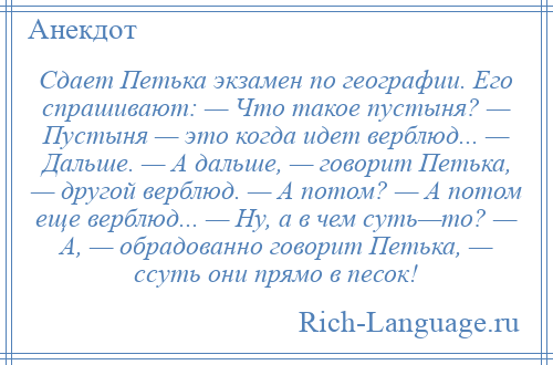 
    Сдает Петька экзамен по географии. Его спрашивают: — Что такое пустыня? — Пустыня — это когда идет верблюд... — Дальше. — А дальше, — говорит Петька, — другой верблюд. — А потом? — А потом еще верблюд... — Ну, а в чем суть—то? — А, — обрадованно говорит Петька, — ссуть они прямо в песок!