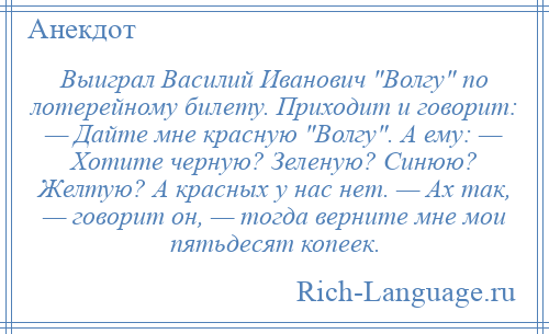 
    Выиграл Василий Иванович Волгу по лотерейному билету. Приходит и говорит: — Дайте мне красную Волгу . А ему: — Хотите черную? Зеленую? Синюю? Желтую? А красных у нас нет. — Ах так, — говорит он, — тогда верните мне мои пятьдесят копеек.