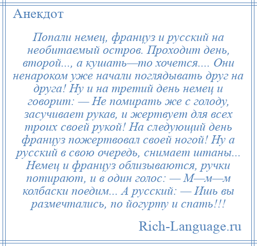 
    Попали немец, француз и русский на необитаемый остров. Проходит день, второй..., а кушать—то хочется.... Они ненароком уже начали поглядывать друг на друга! Ну и на третий день немец и говорит: — Не помирать же с голоду, засучивает рукав, и жертвует для всех троих своей рукой! На следующий день француз пожертвовал своей ногой! Ну а русский в свою очередь, снимает штаны... Немец и француз облизываются, ручки потирают, и в один голос: — М—м—м колбаски поедим... А русский: — Ишь вы размечтались, по йогурту и спать!!!