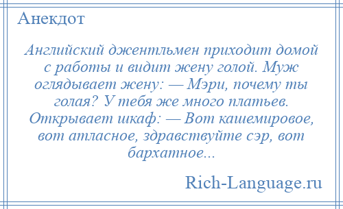 
    Английский джентльмен приходит домой с работы и видит жену голой. Муж оглядывает жену: — Мэри, почему ты голая? У тебя же много платьев. Открывает шкаф: — Вот кашемировое, вот атласное, здравствуйте сэр, вот бархатное...
