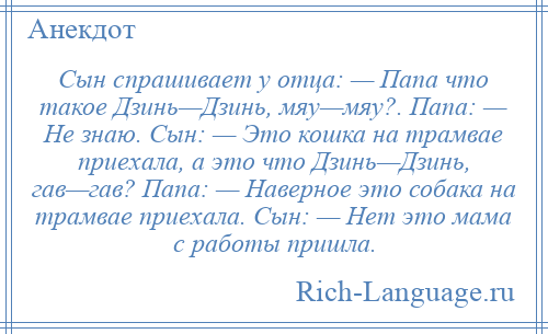 
    Сын спрашивает у отца: — Папа что такое Дзинь—Дзинь, мяу—мяу?. Папа: — Не знаю. Сын: — Это кошка на трамвае приехала, а это что Дзинь—Дзинь, гав—гав? Папа: — Наверное это собака на трамвае приехала. Сын: — Нет это мама с работы пришла.