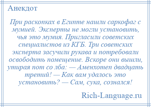 
    При раскопках в Египте нашли саркофаг с мумией. Эксперты не могли установить, чья это мумия. Пригласили советских специалистов из КГБ. Три советских эксперта засучили рукава и потребовали освободить помещение. Вскоре они вышли, утирая пот со лба: — Аменхотеп двадцать третий! — Как вам удалось это установить? — Сам, сука, сознался!