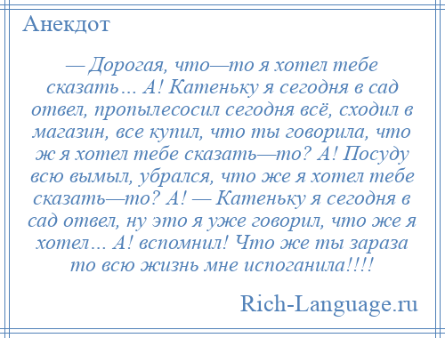 
    — Дорогая, что—то я хотел тебе сказать… А! Катеньку я сегодня в сад отвел, пропылесосил сегодня всё, сходил в магазин, все купил, что ты говорила, что ж я хотел тебе сказать—то? А! Посуду всю вымыл, убрался, что же я хотел тебе сказать—то? А! — Катеньку я сегодня в сад отвел, ну это я уже говорил, что же я хотел… А! вспомнил! Что же ты зараза то всю жизнь мне испоганила!!!!