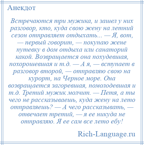 
    Встречаются три мужика, и зашел у них разговор, кто, куда свою жену на летний сезон отправляет отдыхать... — Я, вот, — первый говорит, — покупаю жене пyтевкy в дом отдыха или санаторий какой. Возвращается она похудевшая, похорошевшая и т.д. — А я, — вступает в разговор второй, — отправляю свою на курорт, на Черное море. Она возвращается загоревшая, помолодевшая и т.д. Третий мужик молчит. — Петя, а ты чего не рассказываешь, куда жену на лето отправляешь? — А чего рассказывать, — отвечает третий, — я ее никуда не отправляю. Я ее сам все лето eбy!