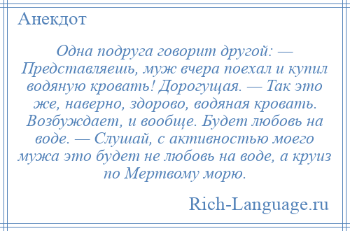 
    Одна подруга говорит другой: — Представляешь, муж вчера поехал и купил водяную кровать! Дорогущая. — Так это же, наверно, здорово, водяная кровать. Возбуждает, и вообще. Будет любовь на воде. — Слушай, с активностью моего мужа это будет не любовь на воде, а круиз по Мертвому морю.