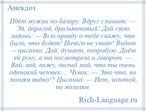 
    Идёт мужик по базару. Вдруг слышит: — Эй, даpагой, брильянтовый! Дай свою ладонь: — Всю правду о тебе скажу, что было, что будет! Ничего не утаю! Видит — цыганка. Дай, думает, попробую. Даёт ей руку, а та посмотрела и говорит: — Вай, вай, вижу, милый мой, что ты очень одинокий человек.... Чувак: — Это что, по линиям видно!? Цыганка: — Hет, золотой, по мозолям.