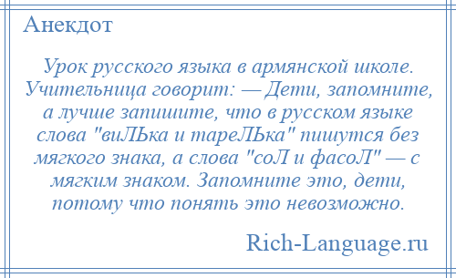 
    Урок русского языка в армянской школе. Учительница говорит: — Дети, запомните, а лучше запишите, что в русском языке слова виЛЬка и тареЛЬка пишутся без мягкого знака, а слова соЛ и фасоЛ — с мягким знаком. Запомните это, дети, потому что понять это невозможно.