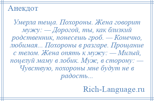 
    Умерла теща. Похороны. Жена говорит мужу: — Дорогой, ты, как близкий родственник, понесешь гроб. — Конечно, любимая... Похороны в разгаре. Прощание с телом. Жена опять к мужу: — Милый, поцелуй маму в лобик. Муж, в сторону: — Чувствую, похороны мне будут не в радость...