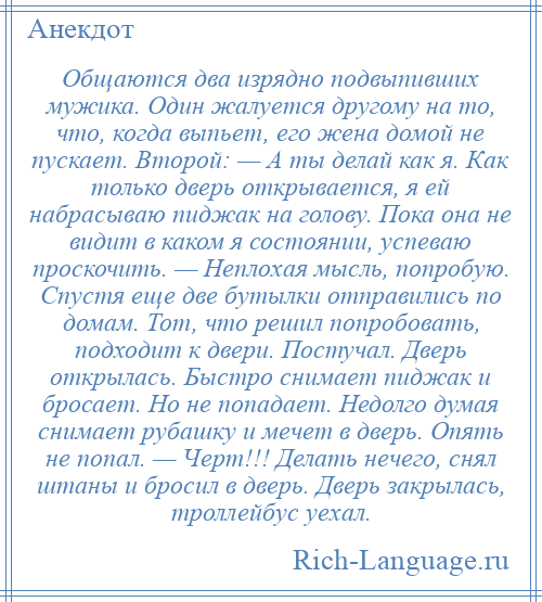 
    Общаются два изрядно подвыпивших мужика. Один жалуется другому на то, что, когда выпьет, его жена домой не пускает. Второй: — А ты делай как я. Как только дверь открывается, я ей набрасываю пиджак на голову. Пока она не видит в каком я состоянии, успеваю проскочить. — Неплохая мысль, попробую. Спустя еще две бутылки отправились по домам. Тот, что решил попробовать, подходит к двери. Постучал. Дверь открылась. Быстро снимает пиджак и бросает. Но не попадает. Недолго думая снимает рубашку и мечет в дверь. Опять не попал. — Черт!!! Делать нечего, снял штаны и бросил в дверь. Дверь закрылась, троллейбус уехал.