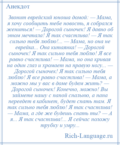 
    Звонит еврейский юноша домой: — Мама, я хочу сообщить тебе новость, я собрался жениться! — Дорогой сыночек! Я давно об этом мечтала! Я так счастлива! — Я так сильно тебя люблю!... — Мама, но она не еврейка... Она китаянка! — Дорогой сыночек! Я так сильно тебя люблю! Я все равно счастлива! — Мама, но она кривая на один глаз и хромает на правую ногу... — Дорогой сыночек! Я так сильно тебя люблю! Я все равно счастлива! — Мама, а можно мы у вас в доме будем жить? — Дорогой сыночек! Конечно, можно! Вы займете нашу с папой спальню, а папа переедет в кабинет, будет спать там. Я так сильно тебя люблю! Я так счастлива! — Мама, а где же будешь спать ты? — А я... Я так счастлива!... Я сейчас положу трубку и умру...