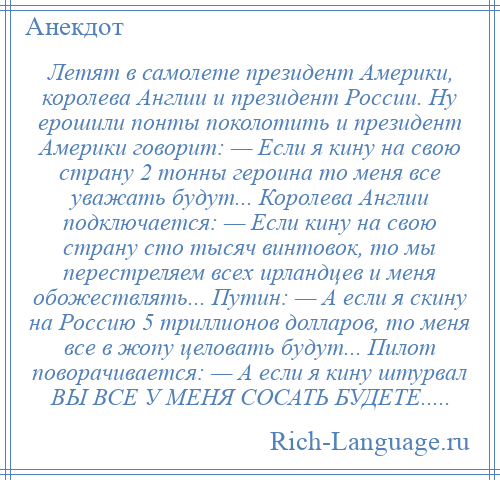 
    Летят в самолете президент Америки, королева Англии и президент России. Ну ерошили понты поколотить и президент Америки говорит: — Если я кину на свою страну 2 тонны героина то меня все уважать будут... Королева Англии подключается: — Если кину на свою страну сто тысяч винтовок, то мы перестреляем всех ирландцев и меня обожествлять... Путин: — А если я скину на Россию 5 триллионов долларов, то меня все в жопу целовать будут... Пилот поворачивается: — А если я кину штурвал ВЫ ВСЕ У МЕНЯ СОСАТЬ БУДЕТЕ.....