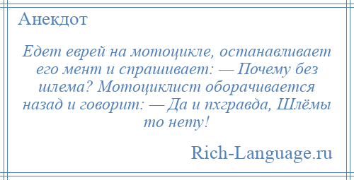 
    Едет еврей на мотоцикле, останавливает его мент и спрашивает: — Почему без шлема? Мотоциклист оборачивается назад и говорит: — Да и пхгравда, Шлёмы то нету!