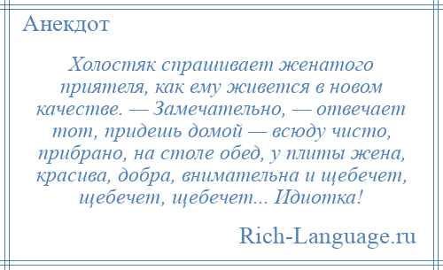 
    Холостяк спрашивает женатого приятеля, как ему живется в новом качестве. — Замечательно, — отвечает тот, придешь домой — всюду чисто, прибрано, на столе обед, у плиты жена, красива, добра, внимательна и щебечет, щебечет, щебечет... Идиотка!