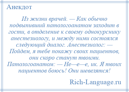 
    Из жизни врачей. — Как обычно подвыпивший патологоанатом заходит в гости, в отделение к своему однокурснику анестезиологу, и между ними состоялся следующий диалог. Анестезиолог: — Пойдем, я тебе покажу своих пациентов, они скоро станут твоими. Патологоанатом: — Не—е—е, ик. Я твоих пациентов боюсь! Они шевелятся!