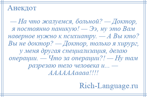 
    — На что жалуемся, больной? — Доктор, я постоянно паникую! — Ээ, ну это Вам наверное нужно к психиатру. — А Вы кто? Вы не доктор? — Доктор, только я хирург, у меня другая специализация, делаю операции. — Что за операции?! — Ну там разрезаю тело человека и... — ААААААаааа!!!!