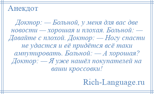 
    Доктор: — Больной, у меня для вас две новости — хорошая и плохая. Больной: — Давайте с плохой. Доктор: — Ногу спасти не удастся и её придётся всё таки ампутировать. Больной: — А хорошая? Доктор: — Я уже нашёл покупателей на ваши кроссовки!