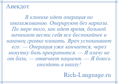 
    В клинике идет операция по омолаживанию. Оперируют без наркоза. По мере того, как идет время, больной начинает вести себя все беспокойнее и наконец громко плакать. Врач успокаивает его: — Операция уже кончается, через минутку боль прекратится. — Я плачу не от боли, — отвечает пациент. — Я боюсь опоздать в школу!