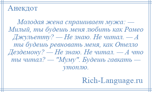 
    Молодая жена спрашивает мужа: — Милый, ты будешь меня любить как Ромео Джульетту? — Не знаю. Не читал. — А ты будешь ревновать меня, как Отелло Дездемону? — Не знаю. Не читал. — А что ты читал? — Муму . Будешь гавкать — утоплю.