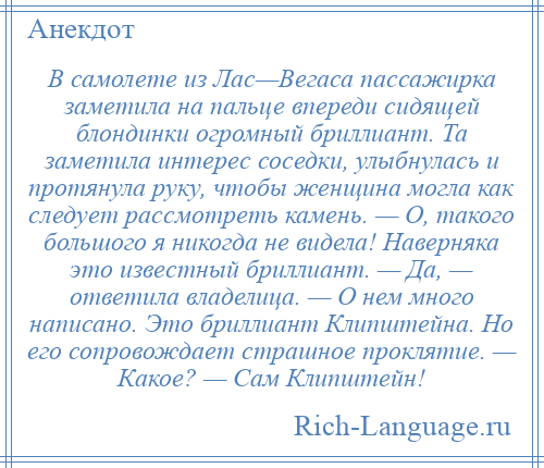 
    В самолете из Лас—Вегаса пассажирка заметила на пальце впереди сидящей блондинки огромный бриллиант. Та заметила интерес соседки, улыбнулась и протянула руку, чтобы женщина могла как следует рассмотреть камень. — О, такого большого я никогда не видела! Наверняка это известный бриллиант. — Да, — ответила владелица. — О нем много написано. Это бриллиант Клипштейна. Hо его сопровождает страшное проклятие. — Какое? — Сам Клипштейн!