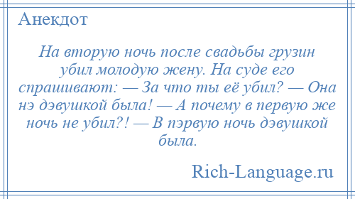 
    Hа вторую ночь после свадьбы грузин убил молодую жену. Hа суде его спрашивают: — За что ты её убил? — Она нэ дэвушкой была! — А почему в пеpвую же ночь не убил?! — В пэpвую ночь дэвушкой была.