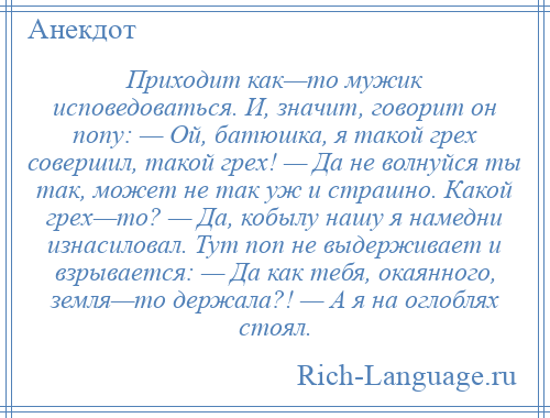 
    Приходит как—то мужик исповедоваться. И, значит, говорит он попу: — Ой, батюшка, я такой грех совершил, такой грех! — Да не волнуйся ты так, может не так уж и страшно. Какой грех—то? — Да, кобылу нашу я намедни изнасиловал. Тут поп не выдерживает и взрывается: — Да как тебя, окаянного, земля—то держала?! — А я на оглоблях стоял.