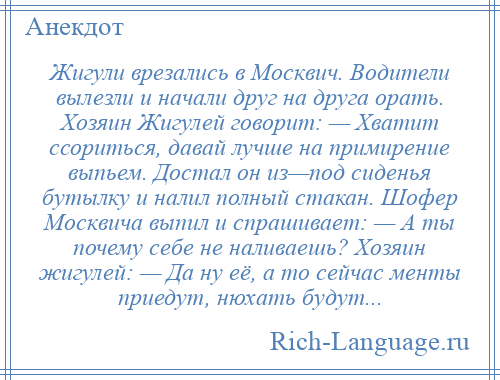 
    Жигули врезались в Москвич. Водители вылезли и начали друг на друга орать. Хозяин Жигулей говорит: — Хватит ссориться, давай лучше на примирение выпьем. Достал он из—под сиденья бутылку и налил полный стакан. Шофер Москвича выпил и спрашивает: — А ты почему себе не наливаешь? Хозяин жигулей: — Да ну её, а то сейчас менты приедут, нюхать будут...