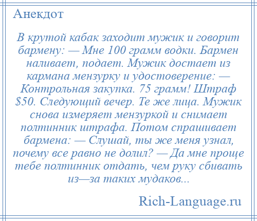 
    В крутой кабак заходит мужик и говорит бармену: — Мне 100 грамм водки. Бармен наливает, подает. Мужик достает из кармана мензурку и удостоверение: — Контрольная закупка. 75 грамм! Штраф $50. Следующий вечер. Те же лица. Мужик снова измеряет мензуркой и снимает полтинник штрафа. Потом спрашивает бармена: — Слушай, ты же меня узнал, почему все равно не долил? — Да мне проще тебе полтинник отдать, чем руку сбивать из—за таких мудаков...