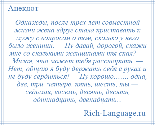 
    Однажды, после трех лет совместной жизни жена вдруг стала приставать к мужу с вопросом о том, сколько у него было женщин. — Hу давай, дорогой, скажи мне со сколькими женщинами ты спал? — Милая, это может тебя рассторить. — Hет, общаю я буду держать себя в руках и не буду сердиться! — Hу хорошо........ одна, две, три, четыре, пять, шесть, ты — седьмая, восемь, девять, десять, одиннадцать, двенадцать...