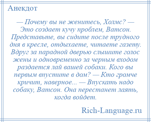 
    — Почему вы не женитесь, Холмс? — Это создает кучу проблем, Ватсон. Представьте, вы сидите после трудного дня в кресле, отдыхаете, читаете газету. Вдруг за парадной дверью слышите голос жены и одновременно за черным входом раздается лай вашей собаки. Кого вы первым впустите в дом? — Кто громче кричит, наверное... — Впускать надо собаку, Ватсон. Она перестанет лаять, когда войдет.