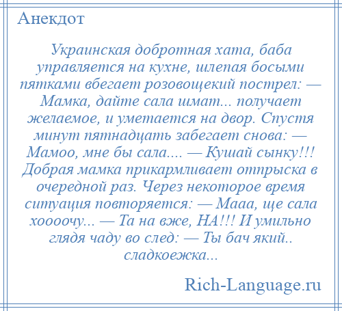 
    Украинская добротная хата, баба управляется на кухне, шлепая босыми пятками вбегает розовощекий пострел: — Мамка, дайте сала шмат... получает желаемое, и уметается на двор. Спустя минут пятнадцать забегает снова: — Мамоо, мне бы сала.... — Кушай сынку!!! Добрая мамка прикармливает отпрыска в очередной раз. Через некоторое время ситуация повторяется: — Мааа, ще сала хоооочу... — Та на вже, НА!!! И умильно глядя чаду во след: — Ты бач який.. сладкоежка...