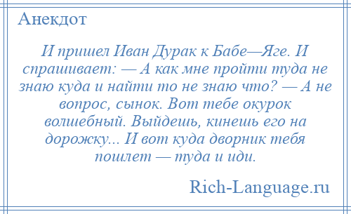 
    И пришел Иван Дурак к Бабе—Яге. И спрашивает: — А как мне пройти туда не знаю куда и найти то не знаю что? — А не вопрос, сынок. Вот тебе окурок волшебный. Выйдешь, кинешь его на дорожку... И вот куда дворник тебя пошлет — туда и иди.