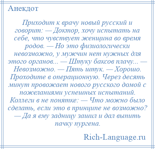 
    Приходит к врачу новый русский и говорит: — Доктор, хочу испытать на себе, что чувствует женщина во время родов. — Но это физиологически невозможно, у мужчин нет нужных для этого органов... — Штуку баксов плачу... — Невозможно. — Пять штук. — Хорошо. Проходите в операционную. Через десять минут провожает нового русского домой с пожеланиями успешных испытаний. Коллеги в не понятке: — Что можно было сделать, если это в принципе не возможно? — Да я ему задницу зашил и дал выпить пачку пургена.