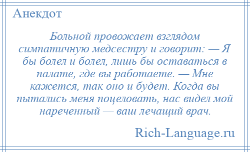 
    Больной провожает взглядом симпатичную медсестру и говорит: — Я бы болел и болел, лишь бы оставаться в палате, где вы работаете. — Мне кажется, так оно и будет. Когда вы пытались меня поцеловать, нас видел мой нареченный — ваш лечащий врач.