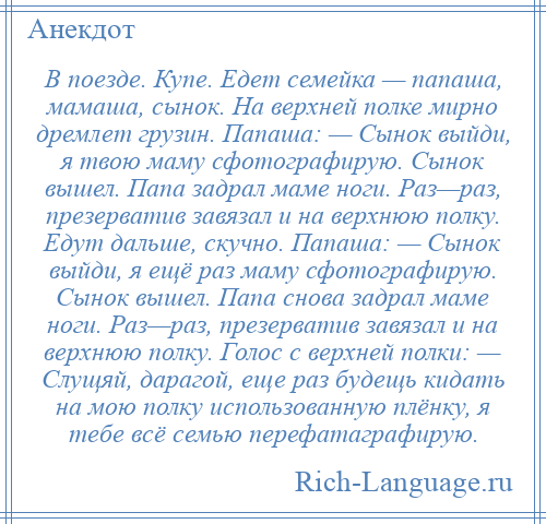 
    В поезде. Купе. Едет семейка — папаша, мамаша, сынок. На верхней полке мирно дремлет грузин. Папаша: — Сынок выйди, я твою маму сфотографирую. Сынок вышел. Папа задрал маме ноги. Раз—раз, презерватив завязал и на верхнюю полку. Едут дальше, скучно. Папаша: — Сынок выйди, я ещё раз маму сфотографирую. Сынок вышел. Папа снова задрал маме ноги. Раз—раз, презерватив завязал и на верхнюю полку. Голос с верхней полки: — Слущяй, дарагой, еще раз будещь кидать на мою полку использованную плёнку, я тебе всё семью перефатаграфирую.