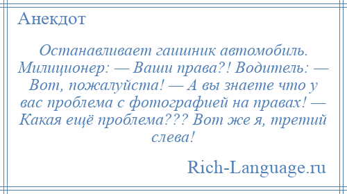 
    Останавливает гаишник автомобиль. Милиционер: — Ваши права?! Водитель: — Вот, пожалуйста! — А вы знаете что у вас проблема с фотографией на правах! — Какая ещё проблема??? Вот же я, третий слева!