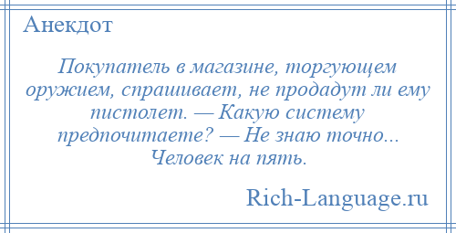 
    Покупатель в магазине, торгующем оружием, спрашивает, не продадут ли ему пистолет. — Какую систему предпочитаете? — Не знаю точно... Человек на пять.