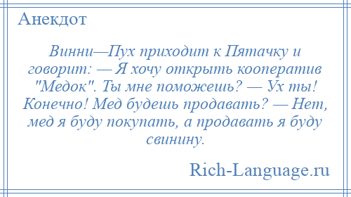 
    Винни—Пух приходит к Пятачку и говорит: — Я хочу открыть кооператив Медок . Ты мне поможешь? — Ух ты! Конечно! Мед будешь продавать? — Нет, мед я буду покупать, а продавать я буду свинину.