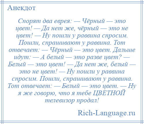 
    Спорят два еврея: — Чёрный — это цвет! — Да нет же, чёрный — это не цвет! — Hy пошли y раввина спросим. Пошли, спрашивают y раввина. Тот отвечает: — Чёрный — это цвет. Дальше идyт: — А белый — это разве цвет? — Белый — это цвет! — Да нет же, белый — это не цвет! — Hy пошли y раввина спросим. Пошли, спрашивают y раввина. Тот отвечает: — Белый — это цвет. — Hy я же говорю, что я тебе ЦВЕТНОЙ телевизор продал!