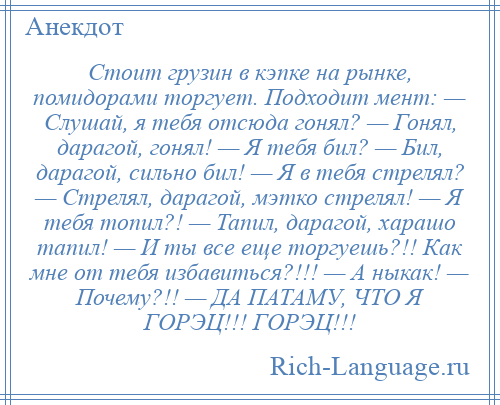 
    Стоит грузин в кэпке на рынке, помидорами торгует. Подходит мент: — Слушай, я тебя отсюда гонял? — Гонял, дарагой, гонял! — Я тебя бил? — Бил, дарагой, сильно бил! — Я в тебя стрелял? — Стрелял, дарагой, мэтко стрелял! — Я тебя топил?! — Тапил, дарагой, харашо тапил! — И ты все еще торгуешь?!! Как мне от тебя избавиться?!!! — А ныкак! — Почему?!! — ДА ПАТАМУ, ЧТО Я ГОРЭЦ!!! ГОРЭЦ!!!