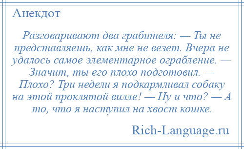 
    Разговаривают два грабителя: — Ты не представляешь, как мне не везет. Вчера не удалось самое элементарное ограбление. — Значит, ты его плохо подготовил. — Плохо? Три недели я подкармливал собаку на этой проклятой вилле! — Ну и что? — А то, что я наступил на хвост кошке.