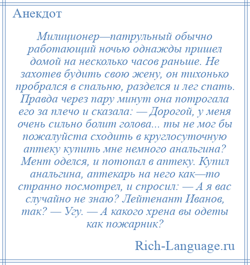 
    Милиционер—патрульный обычно работающий ночью однажды пришел домой на несколько часов раньше. Не захотев будить свою жену, он тихонько пробрался в спальню, разделся и лег спать. Правда через пару минут она потрогала его за плечо и сказала: — Дорогой, у меня очень сильно болит голова... ты не мог бы пожалуйста сходить в круглосуточную аптеку купить мне немного анальгина? Мент оделся, и потопал в аптеку. Купил анальгина, аптекарь на него как—то странно посмотрел, и спросил: — А я вас случайно не знаю? Лейтенант Иванов, так? — Угу. — А какого хрена вы одеты как пожарник?