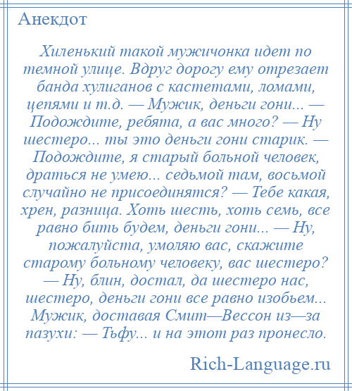 
    Хиленький такой мужичонка идет по темной улице. Вдруг дорогу ему отрезает банда хулиганов с кастетами, ломами, цепями и т.д. — Мужик, деньги гони... — Подождите, ребята, а вас много? — Ну шестеро... ты это деньги гони старик. — Подождите, я старый больной человек, драться не умею... седьмой там, восьмой случайно не присоединятся? — Тебе какая, хрен, разница. Хоть шесть, хоть семь, все равно бить будем, деньги гони... — Ну, пожалуйста, умоляю вас, скажите старому больному человеку, вас шестеро? — Ну, блин, достал, да шестеро нас, шестеро, деньги гони все равно изобьем... Мужик, доставая Смит—Вессон из—за пазухи: — Тьфу... и на этот раз пронесло.