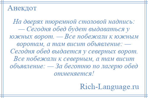 
    На дверях тюремной столовой надпись: — Сегодня обед будет выдаваться у южных ворот. — Все побежали к южным воротам, а там висит объявление: — Сегодня обед выдается у северных ворот. Все побежали к северным, а там висит объявление: — За беготню по лагерю обед отменяется!